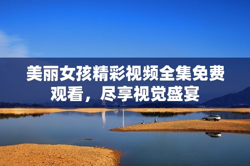 美丽女孩精彩视频全集免费观看，尽享视觉盛宴