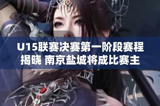 U15联赛决赛第一阶段赛程揭晓 南京盐城将成比赛主场