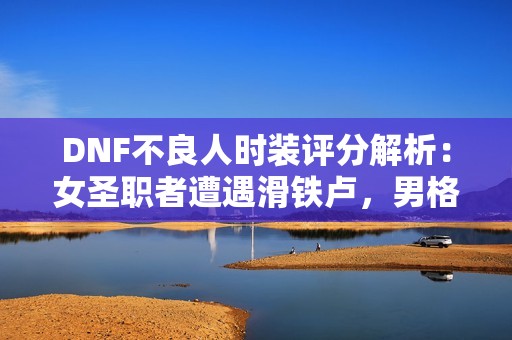 DNF不良人时装评分解析：女圣职者遭遇滑铁卢，男格斗一枝独秀