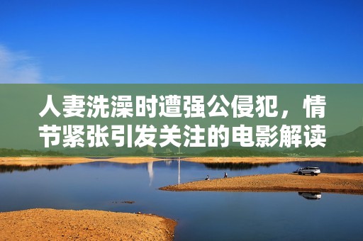 人妻洗澡时遭强公侵犯，情节紧张引发关注的电影解读