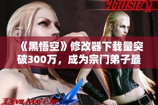 《黑悟空》修改器下载量突破300万，成为宗门弟子最受欢迎的选择