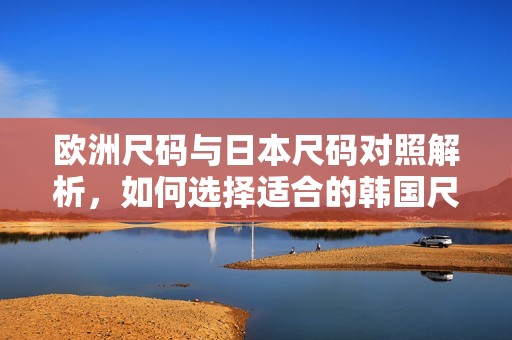 欧洲尺码与日本尺码对照解析，如何选择适合的韩国尺码