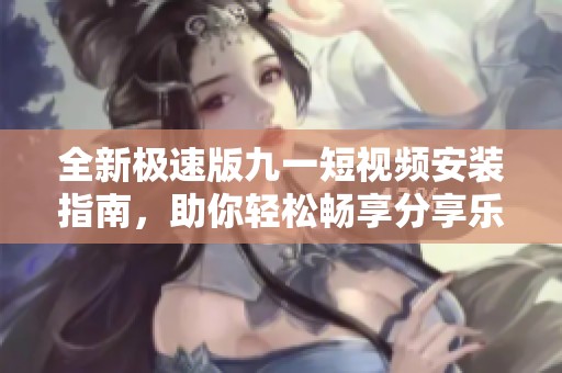 全新极速版九一短视频安装指南，助你轻松畅享分享乐趣