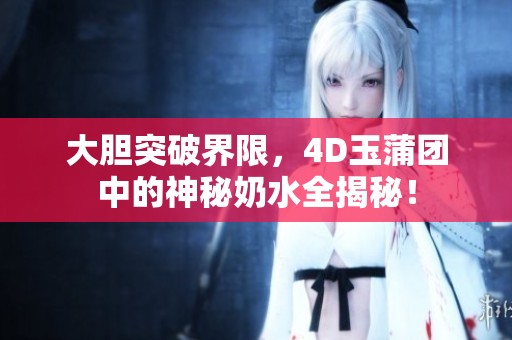 大胆突破界限，4D玉蒲团中的神秘奶水全揭秘！
