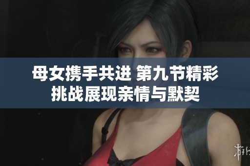 母女携手共进 第九节精彩挑战展现亲情与默契