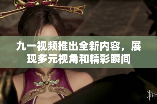 九一视频推出全新内容，展现多元视角和精彩瞬间