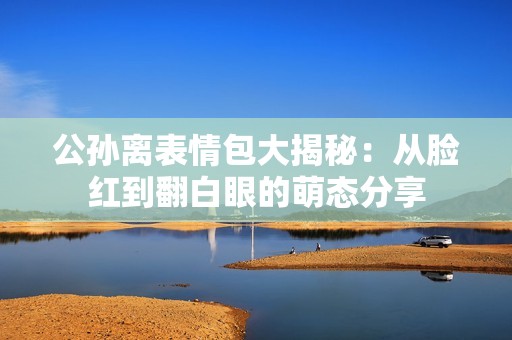 公孙离表情包大揭秘：从脸红到翻白眼的萌态分享