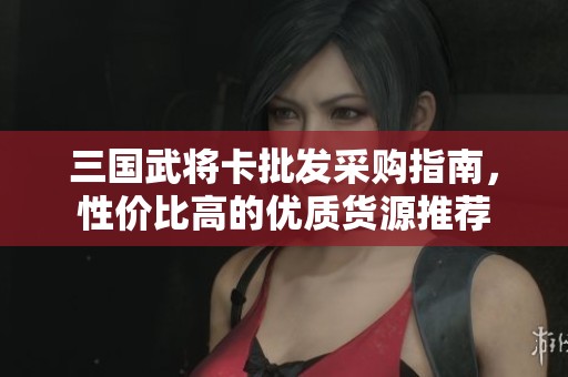 三国武将卡批发采购指南，性价比高的优质货源推荐
