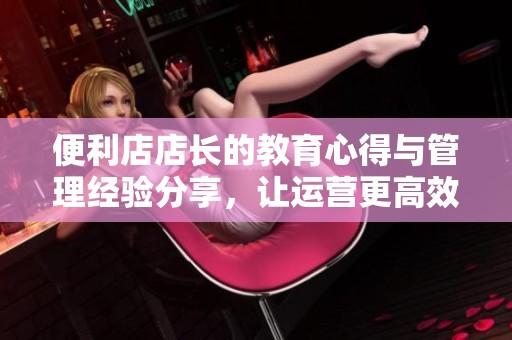 便利店店长的教育心得与管理经验分享，让运营更高效