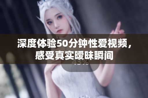 深度体验50分钟性爱视频，感受真实暧昧瞬间