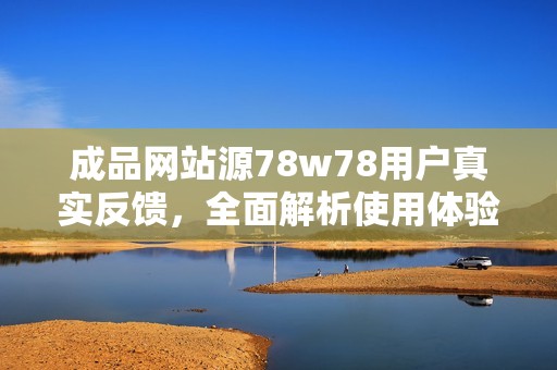 成品网站源78w78用户真实反馈，全面解析使用体验与优势