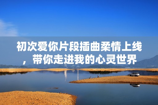 初次爱你片段插曲柔情上线，带你走进我的心灵世界