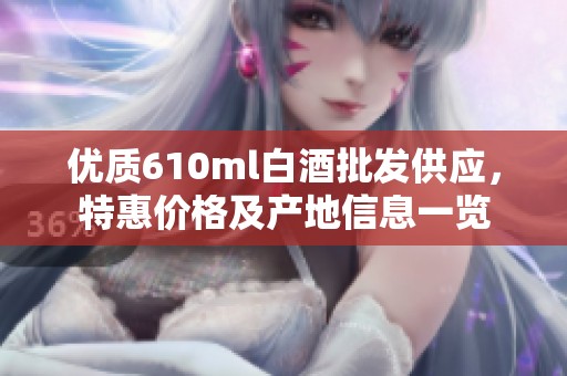 优质610ml白酒批发供应，特惠价格及产地信息一览