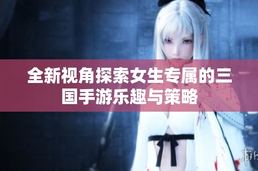 全新视角探索女生专属的三国手游乐趣与策略