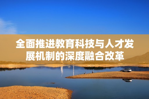 全面推进教育科技与人才发展机制的深度融合改革
