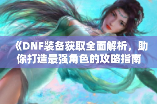 《DNF装备获取全面解析，助你打造最强角色的攻略指南》