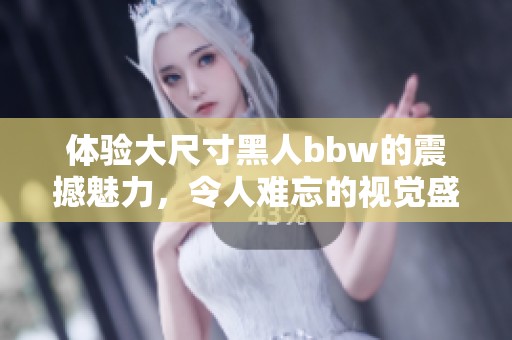 体验大尺寸黑人bbw的震撼魅力，令人难忘的视觉盛宴