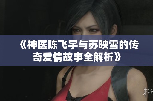 《神医陈飞宇与苏映雪的传奇爱情故事全解析》