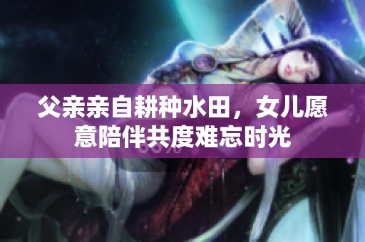 父亲亲自耕种水田，女儿愿意陪伴共度难忘时光