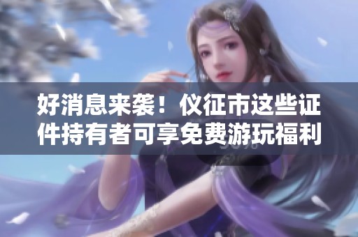 好消息来袭！仪征市这些证件持有者可享免费游玩福利