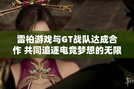 雷柏游戏与GT战队达成合作 共同追逐电竞梦想的无限可能