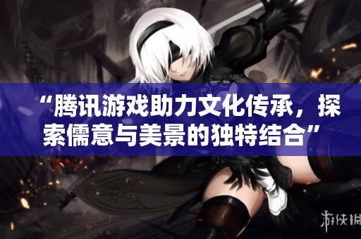 “腾讯游戏助力文化传承，探索儒意与美景的独特结合”