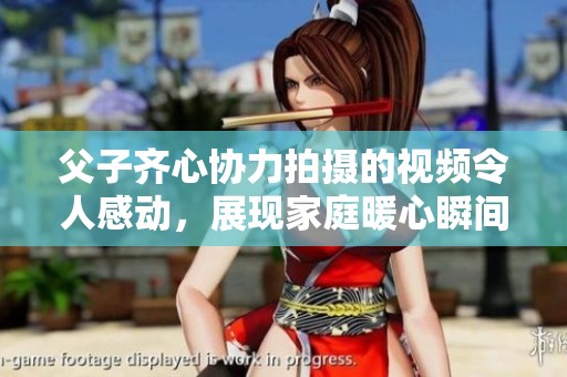 父子齐心协力拍摄的视频令人感动，展现家庭暖心瞬间