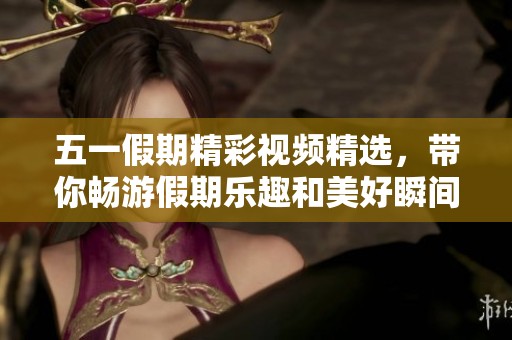 五一假期精彩视频精选，带你畅游假期乐趣和美好瞬间
