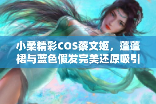 小柔精彩COS蔡文姬，蓬蓬裙与蓝色假发完美还原吸引众多玩家关注