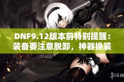 DNF9.12版本前特别提醒：装备要注意脱卸，神器换装不宜购买