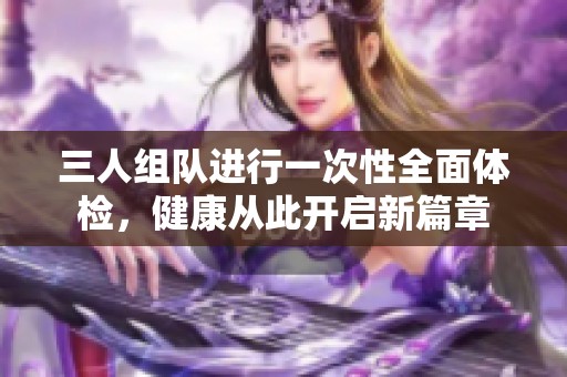 三人组队进行一次性全面体检，健康从此开启新篇章