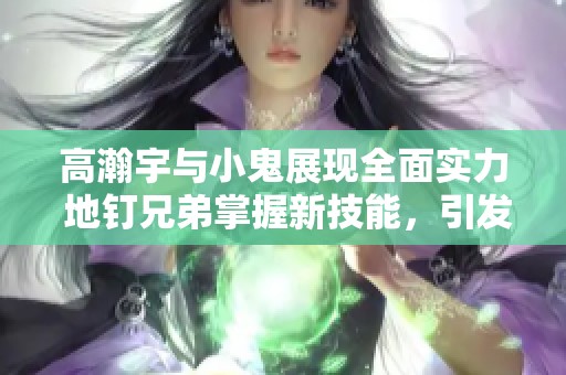 高瀚宇与小鬼展现全面实力 地钉兄弟掌握新技能，引发热议