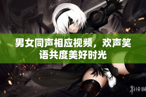 男女同声相应视频，欢声笑语共度美好时光