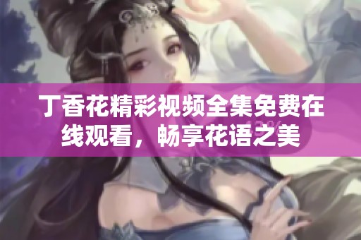 丁香花精彩视频全集免费在线观看，畅享花语之美