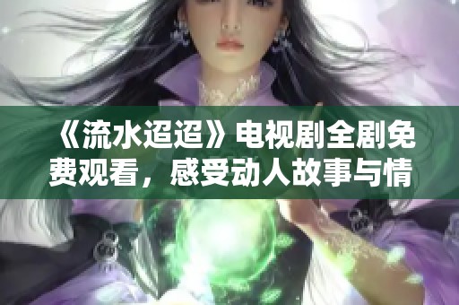 《流水迢迢》电视剧全剧免费观看，感受动人故事与情感交织