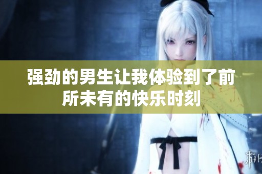 强劲的男生让我体验到了前所未有的快乐时刻