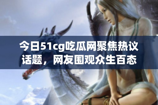今日51cg吃瓜网聚焦热议话题，网友围观众生百态