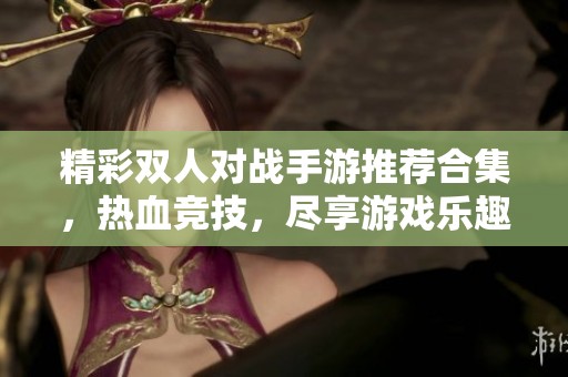 精彩双人对战手游推荐合集，热血竞技，尽享游戏乐趣