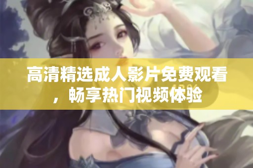 高清精选成人影片免费观看，畅享热门视频体验