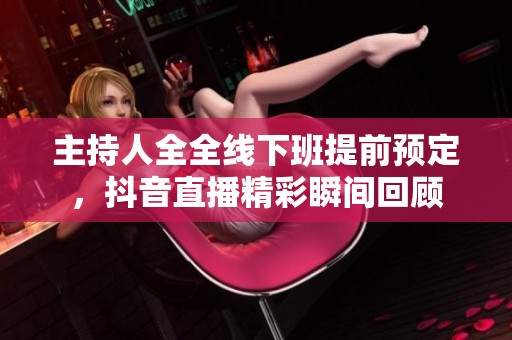 主持人全全线下班提前预定，抖音直播精彩瞬间回顾