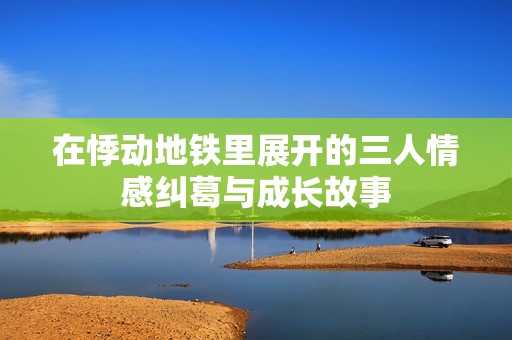 在悸动地铁里展开的三人情感纠葛与成长故事