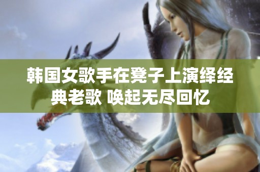 韩国女歌手在凳子上演绎经典老歌 唤起无尽回忆