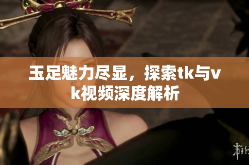 玉足魅力尽显，探索tk与vk视频深度解析