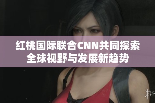 红桃国际联合CNN共同探索全球视野与发展新趋势