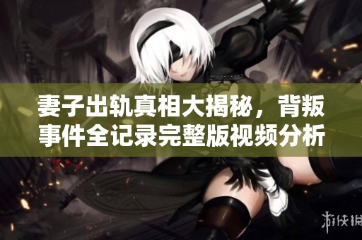 妻子出轨真相大揭秘，背叛事件全记录完整版视频分析