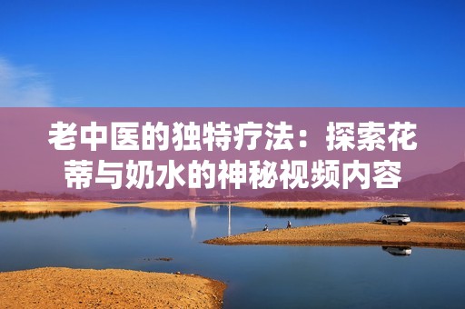 老中医的独特疗法：探索花蒂与奶水的神秘视频内容
