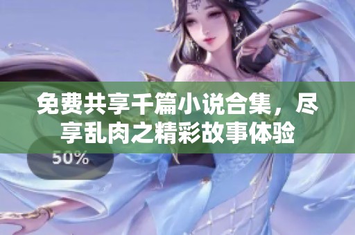 免费共享千篇小说合集，尽享乱肉之精彩故事体验