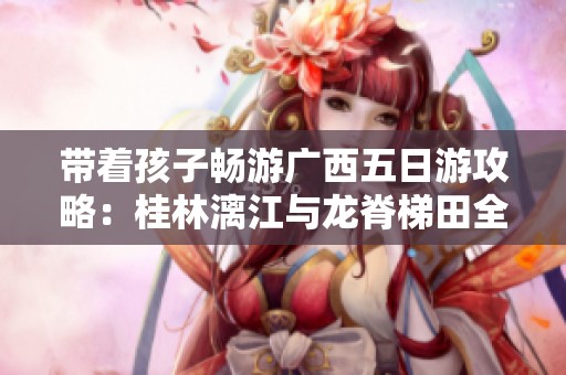 带着孩子畅游广西五日游攻略：桂林漓江与龙脊梯田全景体验