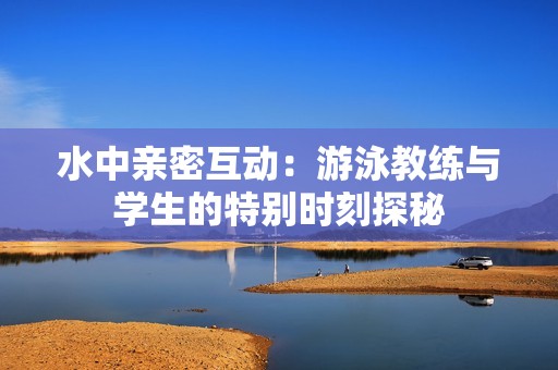 水中亲密互动：游泳教练与学生的特别时刻探秘