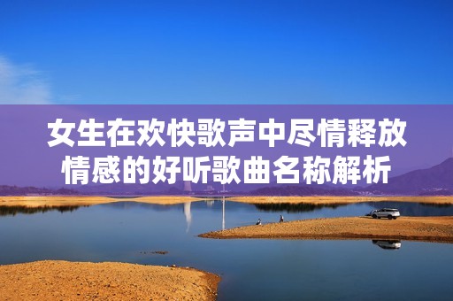 女生在欢快歌声中尽情释放情感的好听歌曲名称解析